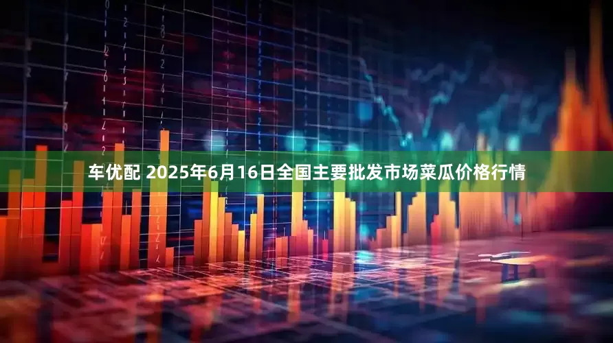 车优配 2025年6月16日全国主要批发市场菜瓜价格行情
