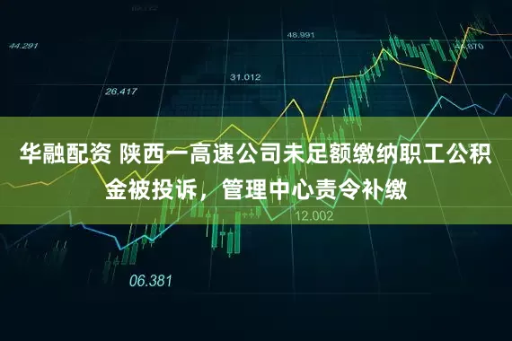 华融配资 陕西一高速公司未足额缴纳职工公积金被投诉，管理中心责令补缴