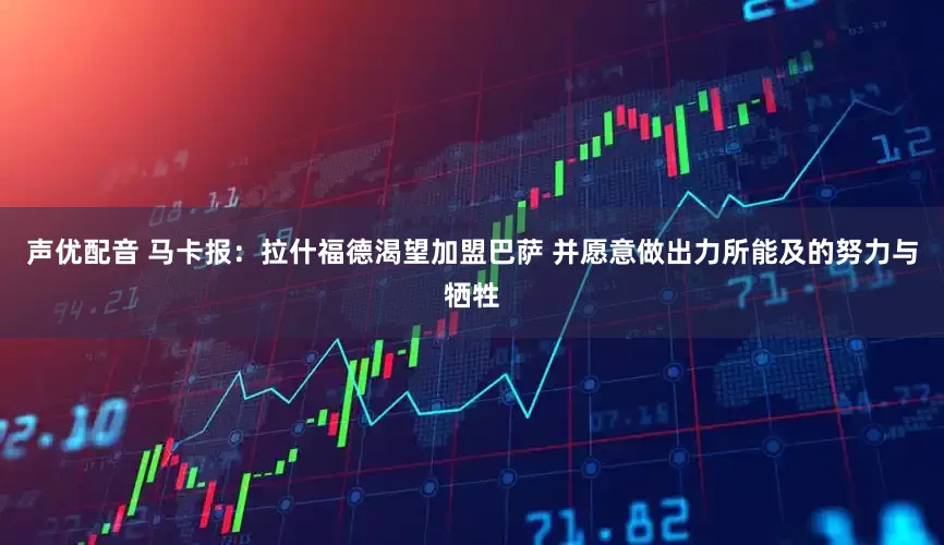 声优配音 马卡报：拉什福德渴望加盟巴萨 并愿意做出力所能及的努力与牺牲