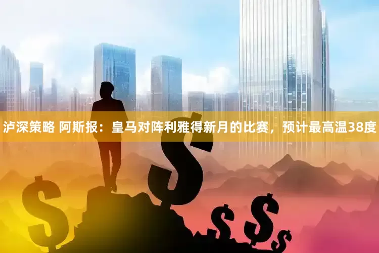 泸深策略 阿斯报：皇马对阵利雅得新月的比赛，预计最高温38度