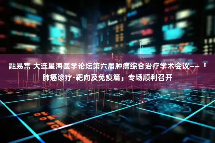 融易富 大连星海医学论坛第六届肿瘤综合治疗学术会议——「肺癌诊疗-靶向及免疫篇」专场顺利召开