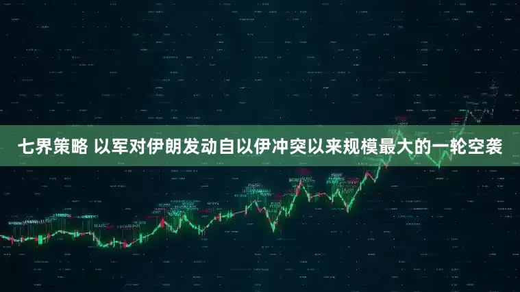 七界策略 以军对伊朗发动自以伊冲突以来规模最大的一轮空袭