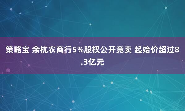 策略宝 余杭农商行5%股权公开竞卖 起始价超过8.3亿元