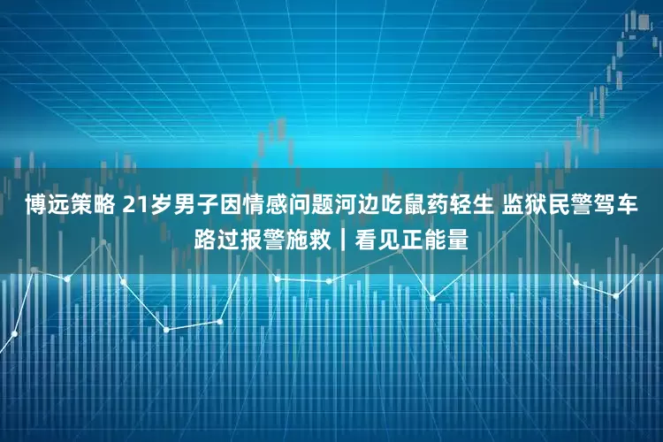 博远策略 21岁男子因情感问题河边吃鼠药轻生 监狱民警驾车路过报警施救｜看见正能量