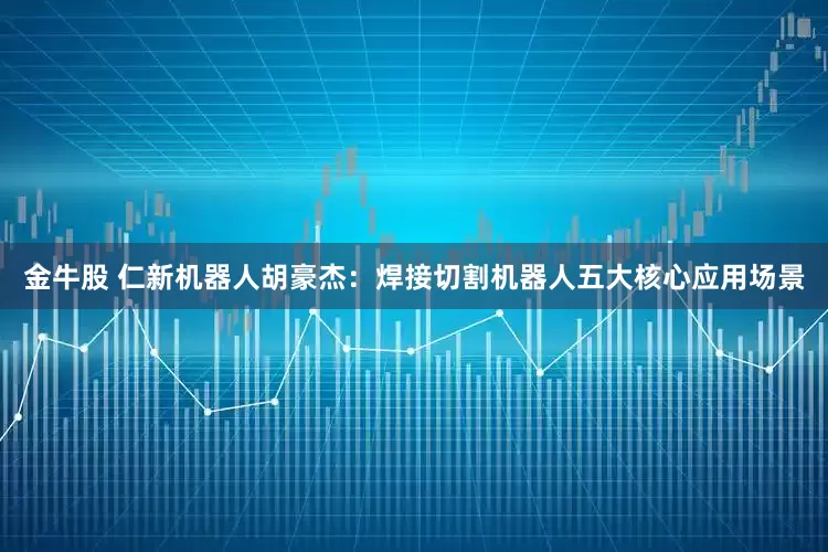 金牛股 仁新机器人胡豪杰：焊接切割机器人五大核心应用场景
