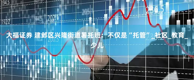 大福证券 建邺区兴隆街道暑托班：不仅是“托管”_社区_教育_少儿