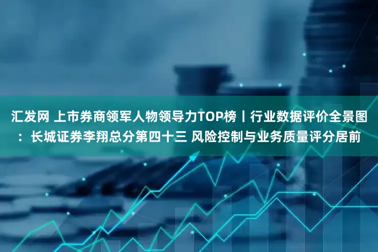 汇发网 上市券商领军人物领导力TOP榜丨行业数据评价全景图：长城证券李翔总分第四十三 风险控制与业务质量评分居前
