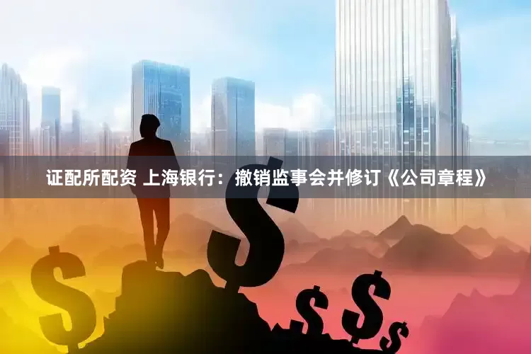 证配所配资 上海银行：撤销监事会并修订《公司章程》