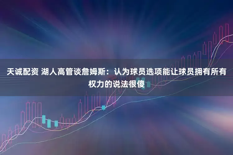 天诚配资 湖人高管谈詹姆斯：认为球员选项能让球员拥有所有权力的说法很傻