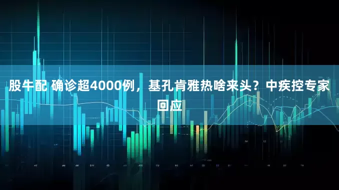 股牛配 确诊超4000例，基孔肯雅热啥来头？中疾控专家回应