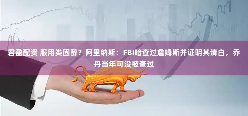 君盈配资 服用类固醇？阿里纳斯：FBI暗查过詹姆斯并证明其清白，乔丹当年可没被查过