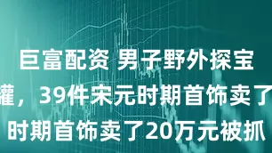 巨富配资 男子野外探宝挖到藏宝罐，39件宋元时期首饰卖了20万元被抓