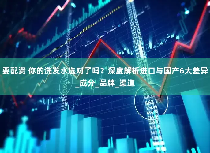 要配资 你的洗发水选对了吗？深度解析进口与国产6大差异_成分_品牌_渠道