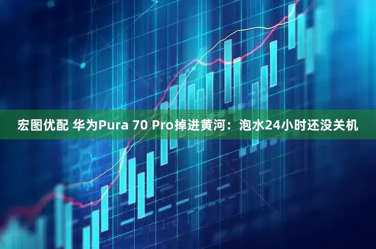 宏图优配 华为Pura 70 Pro掉进黄河：泡水24小时还没关机