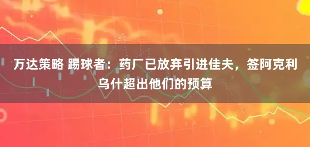 万达策略 踢球者：药厂已放弃引进佳夫，签阿克利乌什超出他们的预算