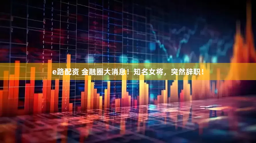 e路配资 金融圈大消息！知名女将，突然辞职！