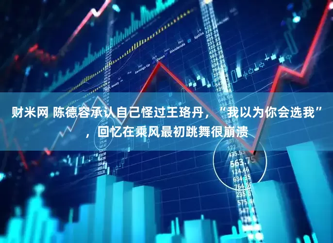 财米网 陈德容承认自己怪过王珞丹，“我以为你会选我”，回忆在乘风最初跳舞很崩溃
