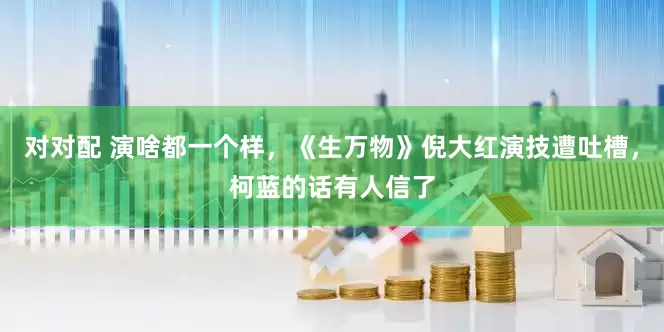 对对配 演啥都一个样，《生万物》倪大红演技遭吐槽，柯蓝的话有人信了