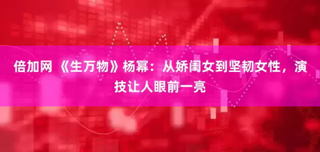 倍加网 《生万物》杨幂：从娇闺女到坚韧女性，演技让人眼前一亮