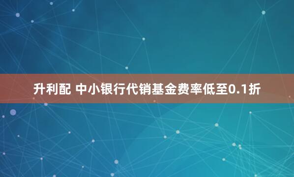 升利配 中小银行代销基金费率低至0.1折
