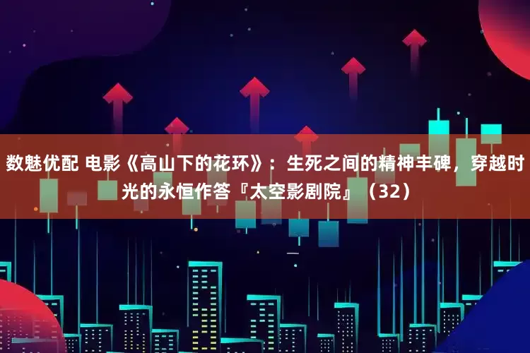 数魅优配 电影《高山下的花环》：生死之间的精神丰碑，穿越时光的永恒作答『太空影剧院』（32）