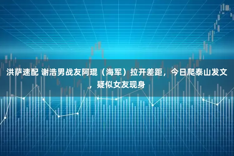 洪萨速配 谢浩男战友阿琨（海军）拉开差距，今日爬泰山发文，疑似女友现身