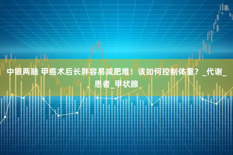 中银两融 甲癌术后长胖容易减肥难！该如何控制体重？_代谢_患者_甲状腺