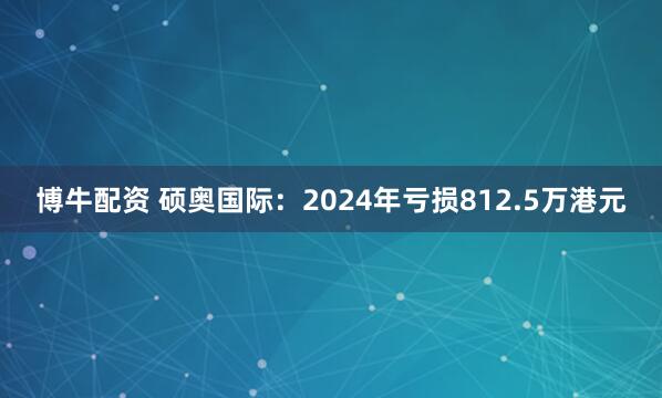 博牛配资 硕奥国际：2024年亏损812.5万港元