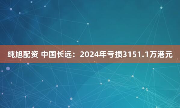 纯旭配资 中国长远：2024年亏损3151.1万港元