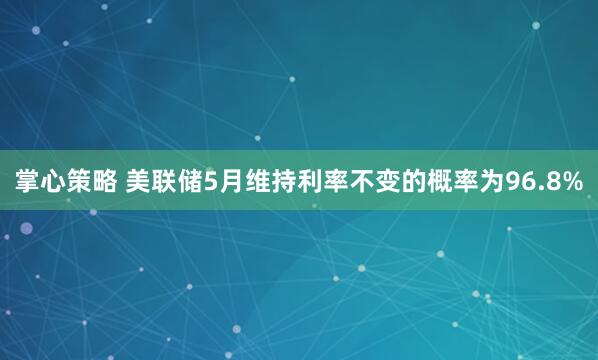 掌心策略 美联储5月维持利率不变的概率为96.8%