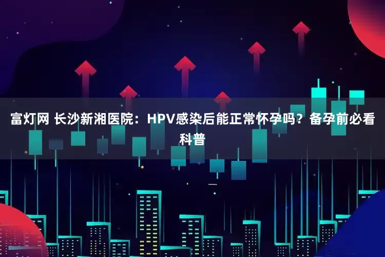 富灯网 长沙新湘医院：HPV感染后能正常怀孕吗？备孕前必看科普