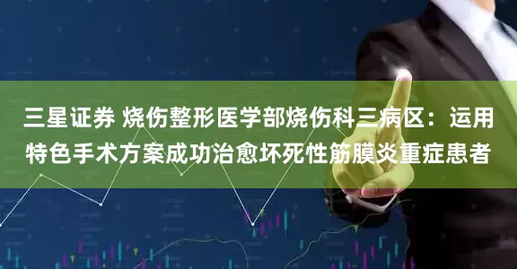 三星证券 烧伤整形医学部烧伤科三病区：运用特色手术方案成功治愈坏死性筋膜炎重症患者