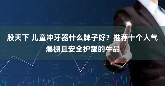 股天下 儿童冲牙器什么牌子好？推荐十个人气爆棚且安全护龈的牛品