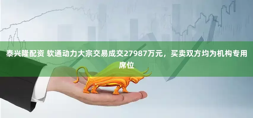 泰兴隆配资 软通动力大宗交易成交27987万元，买卖双方均为机构专用席位