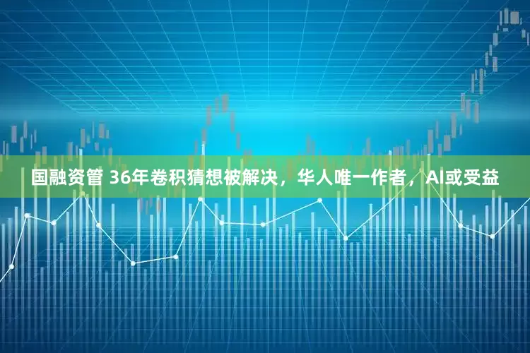 国融资管 36年卷积猜想被解决，华人唯一作者，AI或受益