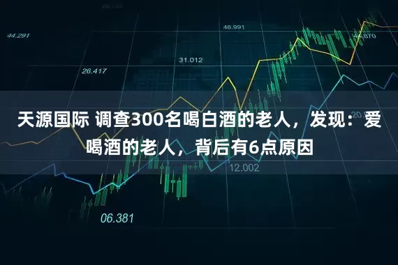 天源国际 调查300名喝白酒的老人，发现：爱喝酒的老人，背后有6点原因
