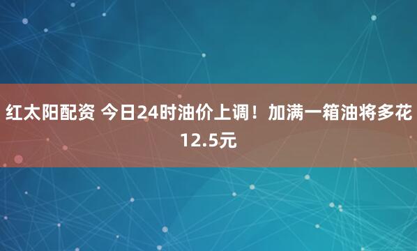 红太阳配资 今日24时油价上调！加满一箱油将多花12.5元
