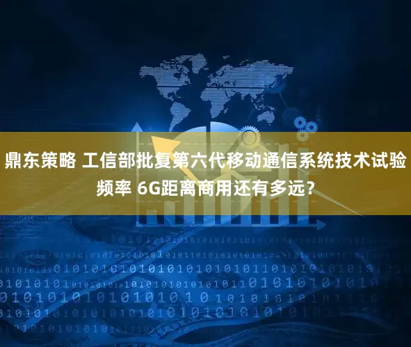 鼎东策略 工信部批复第六代移动通信系统技术试验频率 6G距离商用还有多远？